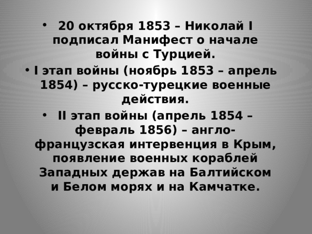 20 октября 1853 – Николай I подписал Манифест о начале войны с Турцией. I этап войны (ноябрь 1853 – апрель 1854) – русско-турецкие военные действия. II этап войны (апрель 1854 – февраль 1856) – англо-французская интервенция в Крым, появление военных кораблей Западных держав на Балтийском и Белом морях и на Камчатке. 