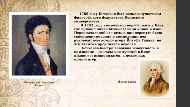  1789 году Бетховен был вольнослушателем философского факультета Боннского университета.  В 1792 году композитор переселился в Вену, где прожил почти безвыездно до конца жизни. Первоначальной его целью при переезде было совершенствование в композиции под руководством композитора Йозефа Гайдна, но эти занятия продлились недолго.  Бетховен быстро завоевал известность и признание ‒ сначала как лучший в Вене пианист и импровизатор, а позже как композитор. Йозеф Гайдн Людвиг ван Бетховен 30 лет 