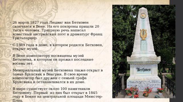 26 марта 1827 года Людвиг ван Бетховен скончался в Вене. На его похороны пришли 20 тысяч человек. Траурную речь написал известный австрийский поэт и драматург Франц Грильпарцер. С 1889 года в доме, в котором родился Бетховен, открыт музей. В Вене композитору посвящены музей Бетховена, в котором он прожил последние восемь лет. Мемориальный музей Бетховена также открыт в замке Брунсвик в Венгрии. В свое время композитор был дружен с семьей графа Брунсвика и останавливался в их доме. В мире существует около 100 памятников Бетховену. Первый из них был открыт в 1845 году в Бонне на центральной площади Мюнстер-Плац. 