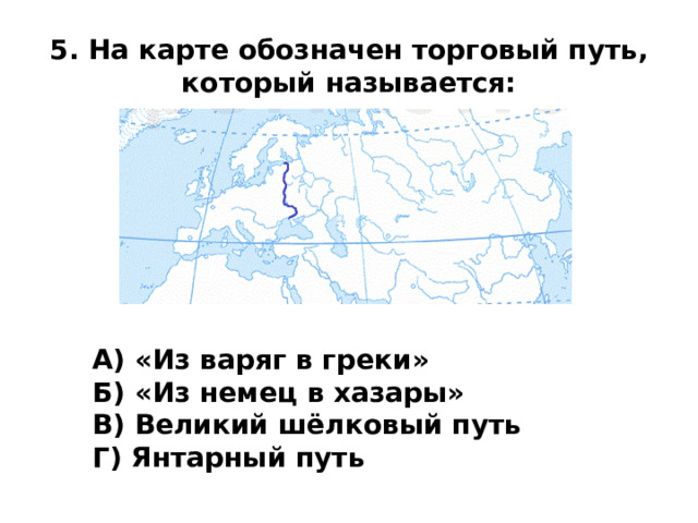 5. На карте обозначен торговый путь, который называется: А) «Из варяг в греки» Б) «Из немец в хазары» В) Великий шёлковый путь  Г) Янтарный путь 