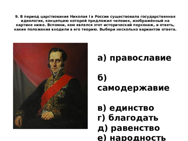 9. В период царствования Николая I в России существовала государственная идеология, концепцию которой предложил человек, изображённый на картине ниже. Вспомни, кем являлся этот исторический персонаж, и ответь, какие положения входили в его теорию.  Выбери несколько вариантов ответа.   а) православие   б) самодержавие   в) единство г) благодать   д) равенство   е) народность 
