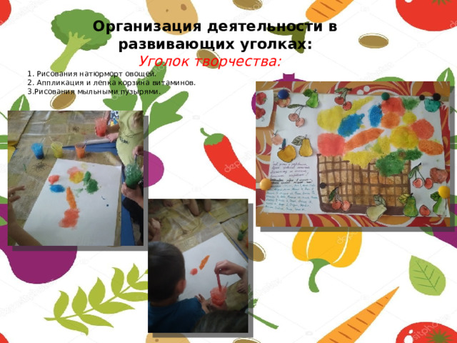  Организация деятельности в  развивающих уголках:   Уголок творчества:  1. Рисования натюрморт овощей.  2. Аппликация и лепка корзина витаминов.  3.Рисования мыльными пузырями.   