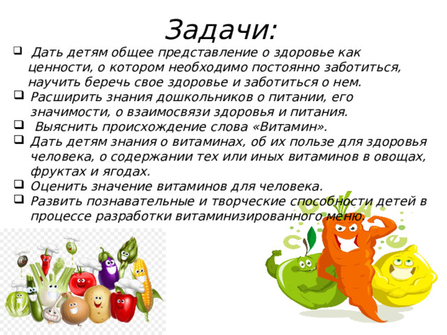 Задачи:  Дать детям общее представление о здоровье как ценности, о котором необходимо постоянно заботиться, научить беречь свое здоровье и заботиться о нем. Расширить знания дошкольников о питании, его значимости, о взаимосвязи здоровья и питания.  Выяснить происхождение слова «Витамин». Дать детям знания о витаминах, об их пользе для здоровья человека, о содержании тех или иных витаминов в овощах, фруктах и ягодах. Оценить значение витаминов для человека. Развить познавательные и творческие способности детей в процессе разработки витаминизированного меню. 