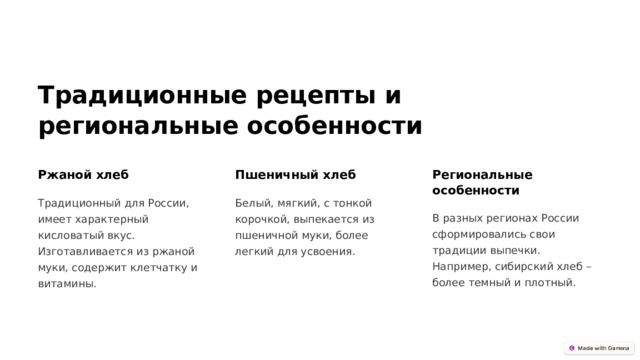 Традиционные рецепты и региональные особенности Ржаной хлеб Пшеничный хлеб Региональные особенности Традиционный для России, имеет характерный кисловатый вкус. Изготавливается из ржаной муки, содержит клетчатку и витамины. Белый, мягкий, с тонкой корочкой, выпекается из пшеничной муки, более легкий для усвоения. В разных регионах России сформировались свои традиции выпечки. Например, сибирский хлеб – более темный и плотный.  