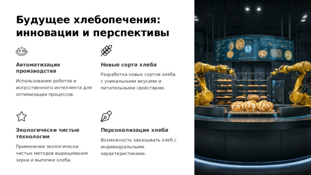 Будущее хлебопечения: инновации и перспективы Автоматизация производства Новые сорта хлеба Разработка новых сортов хлеба с уникальными вкусами и питательными свойствами. Использование роботов и искусственного интеллекта для оптимизации процессов. Экологически чистые технологии Персонализация хлеба Возможность заказывать хлеб с индивидуальными характеристиками. Применение экологически чистых методов выращивания зерна и выпечки хлеба.  