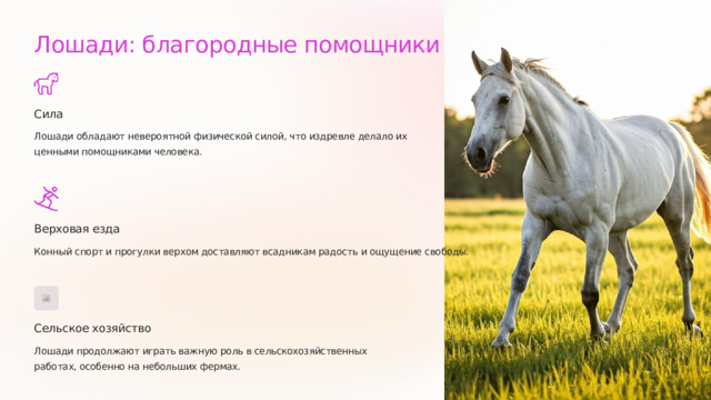 Лошади: благородные помощники Сила Лошади обладают невероятной физической силой, что издревле делало их ценными помощниками человека. Верховая езда Конный спорт и прогулки верхом доставляют всадникам радость и ощущение свободы. Сельское хозяйство Лошади продолжают играть важную роль в сельскохозяйственных работах, особенно на небольших фермах.  