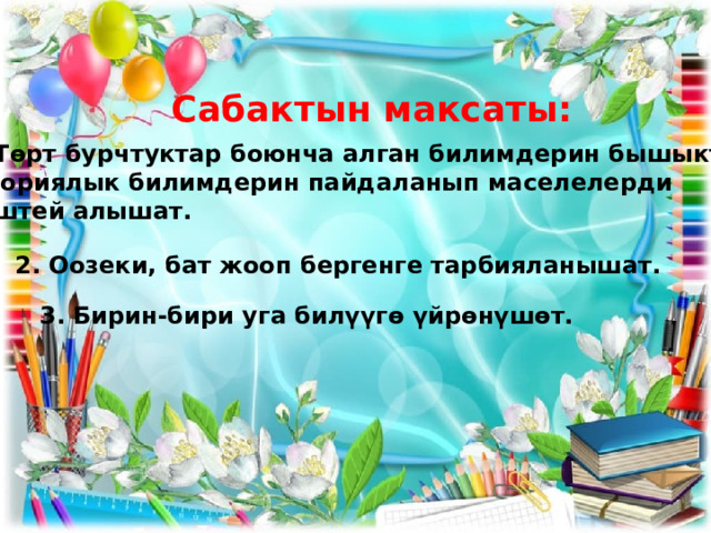 Сабактын максаты: 1.Төрт бурчтуктар боюнча алган билимдерин бышыкташат. Теориялык билимдерин пайдаланып маселелерди  иштей алышат. 2. Оозеки, бат жооп бергенге тарбияланышат. 3. Бирин-бири уга билүүгө үйрөнүшөт. 