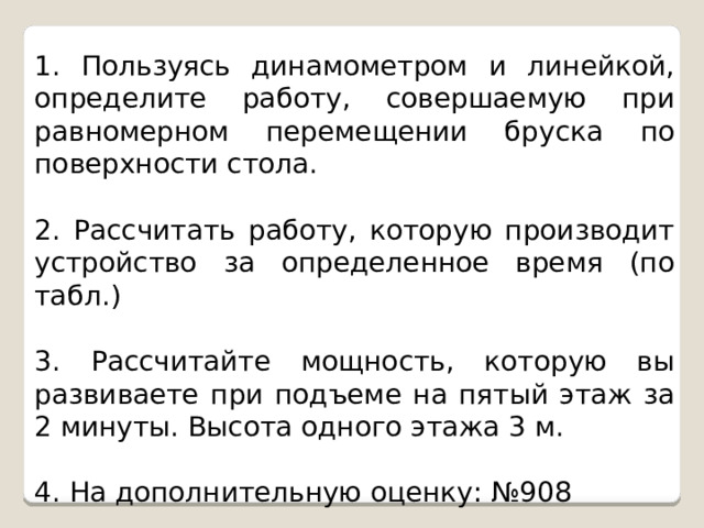 1. Пользуясь динамометром и линейкой, определите работу, совершаемую при равномерном перемещении бруска по поверхности стола. 2. Рассчитать работу, которую производит устройство за определенное время (по табл.) 3. Рассчитайте мощность, которую вы развиваете при подъеме на пятый этаж за 2 минуты. Высота одного этажа 3 м. 4. На дополнительную оценку: №908 