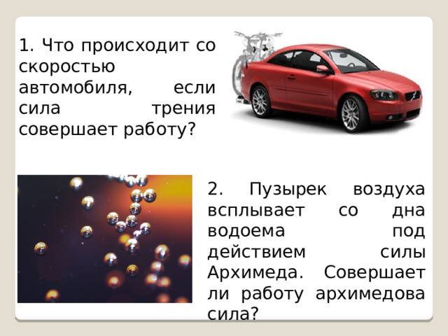 1. Что происходит со скоростью автомобиля, если сила трения совершает работу? 2. Пузырек воздуха всплывает со дна водоема под действием силы Архимеда. Совершает ли работу архимедова сила? 