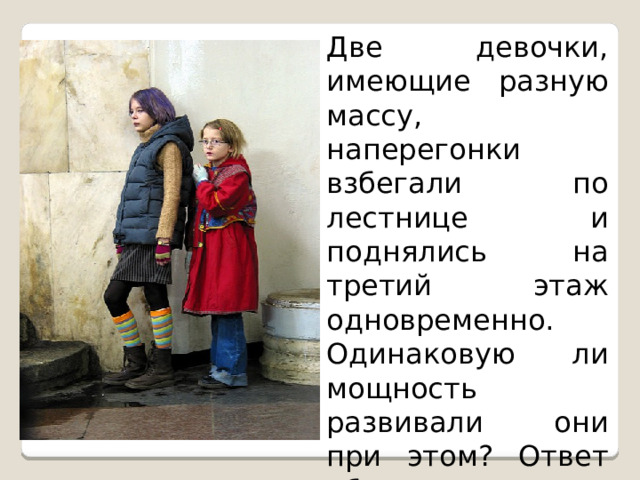 Две девочки, имеющие разную массу, наперегонки взбегали по лестнице и поднялись на третий этаж одновременно. Одинаковую ли мощность развивали они при этом? Ответ обосновать. 