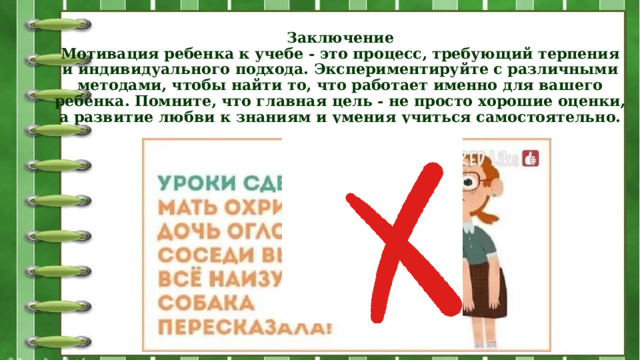 Заключение  Мотивация ребенка к учебе - это процесс, требующий терпения и индивидуального подхода. Экспериментируйте с различными методами, чтобы найти то, что работает именно для вашего ребенка. Помните, что главная цель - не просто хорошие оценки, а развитие любви к знаниям и умения учиться самостоятельно.   