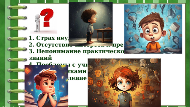 1. Страх неудачи  2. Отсутствие интереса к предмету  3. Непонимание практической пользы знаний  4. Проблемы с учителями или одноклассниками  5. Переутомление или стресс 