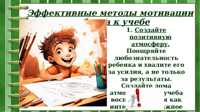 Эффективные методы мотивации ребенка к учебе Создайте позитивную атмосферу. Поощряйте любознательность ребенка и хвалите его за усилия, а не только за результаты. Создайте дома атмосферу, где учеба воспринимается как интересное и важное занятие. 