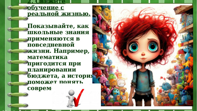 2. Свяжите обучение с реальной жизнью.   Показывайте, как школьные знания применяются в повседневной жизни. Например, математика пригодится при планировании бюджета, а история поможет понять современный мир.   