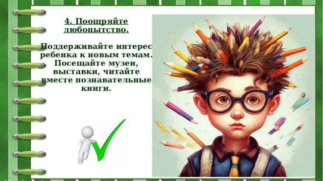 4. Поощряйте любопытство.   Поддерживайте интерес ребенка к новым темам. Посещайте музеи, выставки, читайте вместе познавательные книги.   