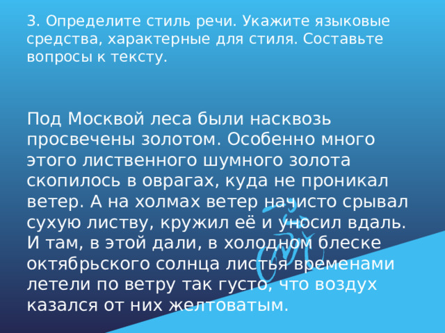 3. Определите стиль речи. Укажите языковые средства, характерные для стиля. Составьте вопросы к тексту.   Под Москвой леса были насквозь просвечены золотом. Особенно много этого лиственного шумного золота скопилось в оврагах, куда не проникал ветер. А на холмах ветер начисто срывал сухую листву, кружил её и уносил вдаль. И там, в этой дали, в холодном блеске октябрьского солнца листья временами летели по ветру так густо, что воздух казался от них желтоватым. 