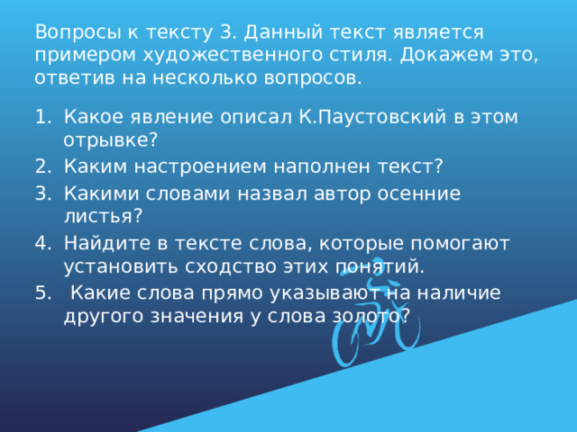 Вопросы к тексту 3. Данный текст является примером художественного стиля. Докажем это, ответив на несколько вопросов. Какое явление описал К.Паустовский в этом отрывке? Каким настроением наполнен текст? Какими словами назвал автор осенние листья? Найдите в тексте слова, которые помогают установить сходство этих понятий.  Какие слова прямо указывают на наличие другого значения у слова золото? 
