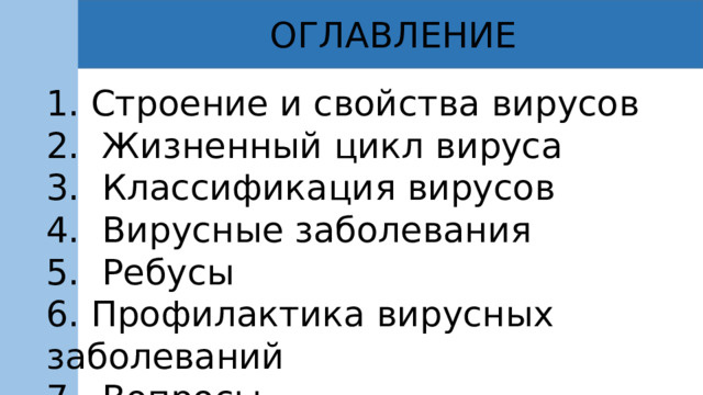 ОГЛАВЛЕНИЕ 1. Строение и свойства вирусов 2. Жизненный цикл вируса 3. Классификация вирусов 4. Вирусные заболевания 5. Ребусы 6. Профилактика вирусных заболеваний 7. Вопросы 