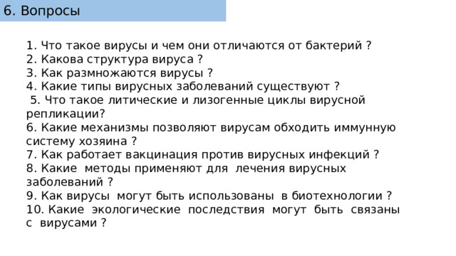 6. Вопросы 1. Что такое вирусы и чем они отличаются от бактерий ? 2. Какова структура вируса ? 3. Как размножаются вирусы ? 4. Какие типы вирусных заболеваний существуют ?  5. Что такое литические и лизогенные циклы вирусной репликации? 6. Какие механизмы позволяют вирусам обходить иммунную систему хозяина ? 7. Как работает вакцинация против вирусных инфекций ? 8. Какие методы применяют для лечения вирусных заболеваний ? 9. Как вирусы могут быть использованы в биотехнологии ? 10. Какие экологические последствия могут быть связаны с вирусами ? 