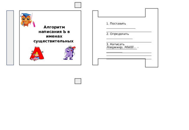 1. Поставить ____________________ _______________________________ 2. Определить __________________ _______________________________ 3. Написать _____________________ _______________________________ Алгоритм написания Ь в именах существительных Например, МЫШ… - ___________ ______________________________________________________________ 