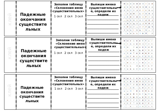 Заполни таблицу «Склонение имен существительных» Выпиши имена существительные, определи их падеж клей _____________________________________________________________________________________ Падежные окончания существительных 1 скл 2 скл 3 скл Выпиши имена существительные, определи их падеж Заполни таблицу «Склонение имен существительных» клей _____________________________________________________________________________________ Падежные окончания существительных 1 скл 2 скл 3 скл Заполни таблицу «Склонение имен существительных» Выпиши имена существительные, определи их падеж клей _____________________________________________________________________________________ Падежные окончания существительных 1 скл 2 скл 3 скл 