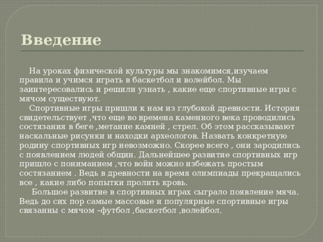 Введение  На уроках физической культуры мы знакомимся,изучаем правила и учимся играть в баскетбол и волейбол. Мы заинтересовались и решили узнать , какие еще спортивные игры с мячом существуют.  Спортивные игры пришли к нам из глубокой древности. История свидетельствует ,что еще во времена каменного века проводились состязания в беге ,метание камней , стрел. Об этом рассказывают наскальные рисунки и находки археологов. Назвать конкретную родину спортивных игр невозможно. Скорее всего , они зародились с появлением людей общин. Дальнейшее развитие спортивных игр пришло с пониманием ,что войн можно избежать простым состязанием . Ведь в древности на время олимпиады прекращались все , какие либо попытки пролить кровь.  Большое развитие в спортивных играх сыграло появление мяча. Ведь до сих пор самые массовые и популярные спортивные игры связанны с мячом –футбол ,баскетбол ,волейбол. 