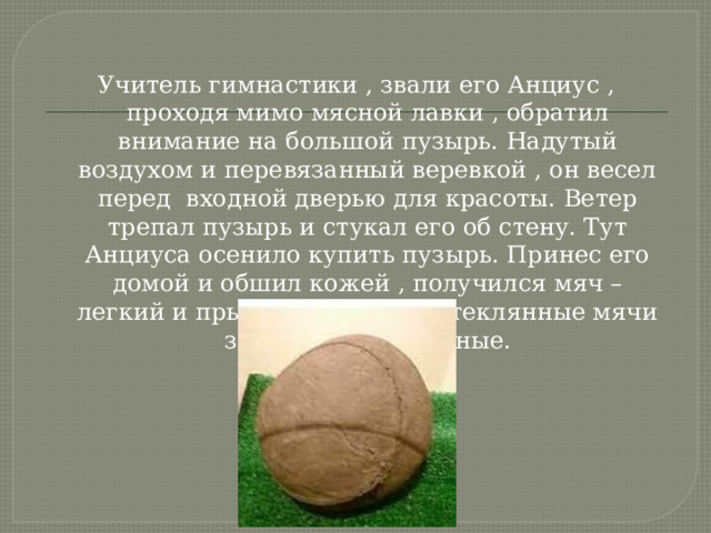 Учитель гимнастики , звали его Анциус , проходя мимо мясной лавки , обратил внимание на большой пузырь. Надутый воздухом и перевязанный веревкой , он весел перед входной дверью для красоты. Ветер трепал пузырь и стукал его об стену. Тут Анциуса осенило купить пузырь. Принес его домой и обшил кожей , получился мяч – легкий и прыгучий. Вот так стеклянные мячи заменили на кожаные. 