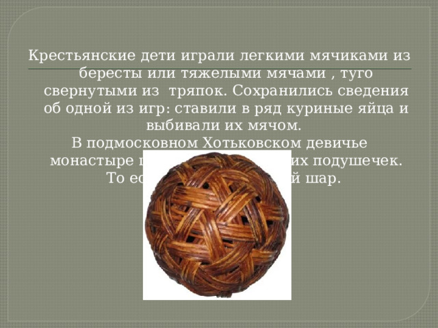 Крестьянские дети играли легкими мячиками из бересты или тяжелыми мячами , туго свернутыми из тряпок. Сохранились сведения об одной из игр: ставили в ряд куриные яйца и выбивали их мячом. В подмосковном Хотьковском девичье монастыре шили мячи их мягких подушечек. То есть мяч – это мягкий шар. 