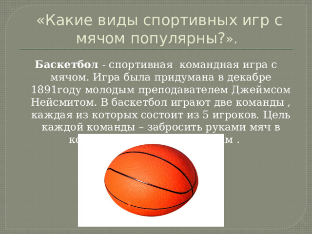  «Какие виды спортивных игр с мячом популярны? ». Баскетбол - спортивная командная игра с мячом. Игра была придумана в декабре 1891году молодым преподавателем Джеймсом Нейсмитом. В баскетбол играют две команды , каждая из которых состоит из 5 игроков. Цель каждой команды – забросить руками мяч в кольцо с сеткой противникам . 