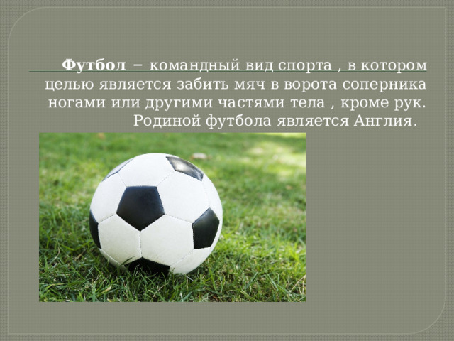 Футбол  – командный вид спорта , в котором целью является забить мяч в ворота соперника ногами или другими частями тела , кроме рук. Родиной футбола является Англия . 