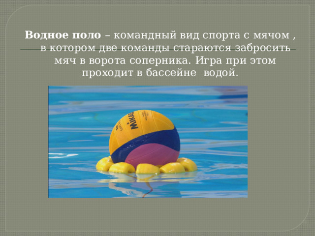 Водное поло – командный вид спорта с мячом , в котором две команды стараются забросить мяч в ворота соперника. Игра при этом проходит в бассейне водой . 
