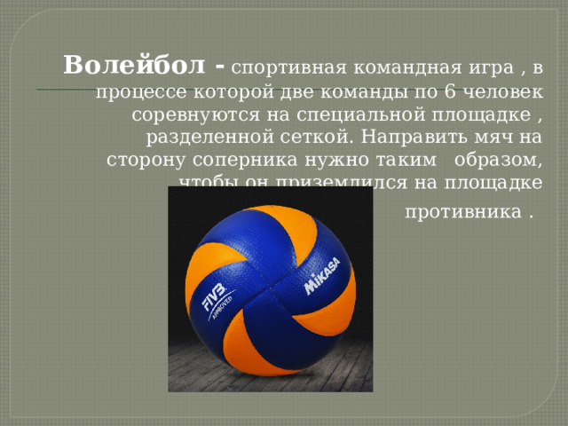 Волейбол - спортивная командная игра , в процессе которой две команды по 6 человек соревнуются на специальной площадке , разделенной сеткой. Направить мяч на сторону соперника нужно таким образом, чтобы он приземлился на площадке противника .  