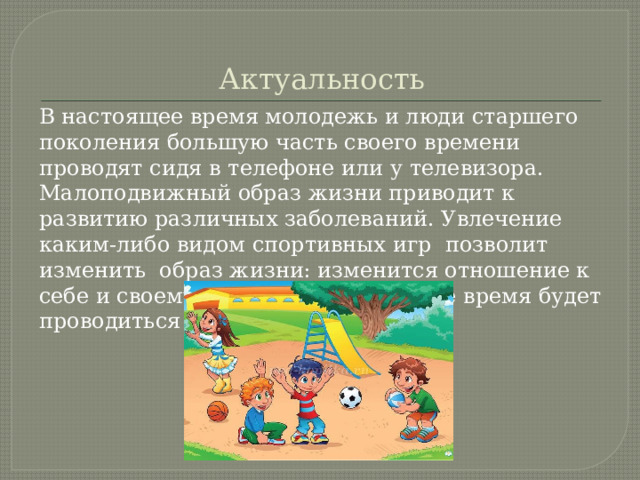 Актуальность В настоящее время молодежь и люди старшего поколения большую часть своего времени проводят сидя в телефоне или у телевизора. Малоподвижный образ жизни приводит к развитию различных заболеваний. Увлечение каким-либо видом спортивных игр позволит изменить образ жизни: изменится отношение к себе и своему здоровью ,а свободное время будет проводиться с пользой. 