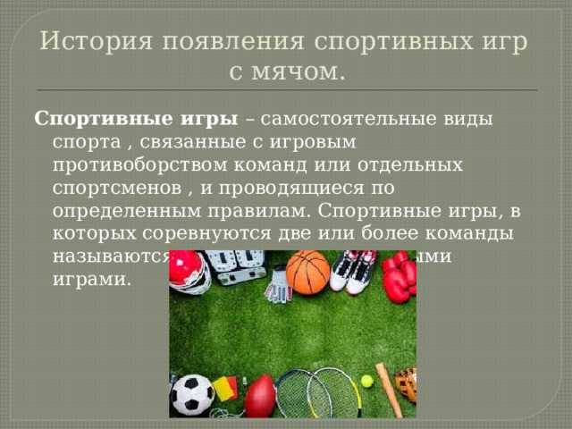 История появления спортивных игр  с мячом. Спортивные игры – самостоятельные виды спорта , связанные с игровым противоборством команд или отдельных спортсменов , и проводящиеся по определенным правилам. Спортивные игры, в которых соревнуются две или более команды называются спортивными командными играми. 