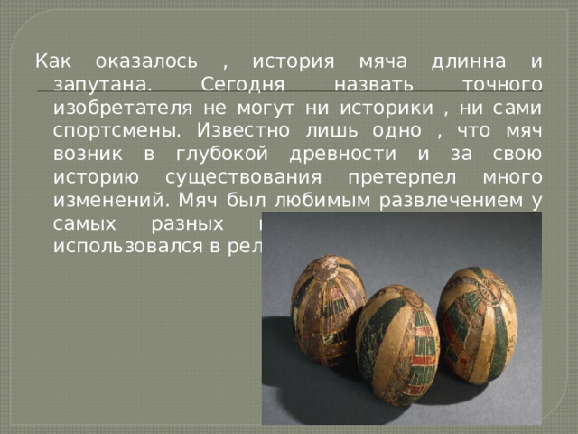 Как оказалось , история мяча длинна и запутана. Сегодня назвать точного изобретателя не могут ни историки , ни сами спортсмены. Известно лишь одно , что мяч возник в глубокой древности и за свою историю существования претерпел много изменений. Мяч был любимым развлечением у самых разных народов и изначально использовался в религиозных обрядах. 