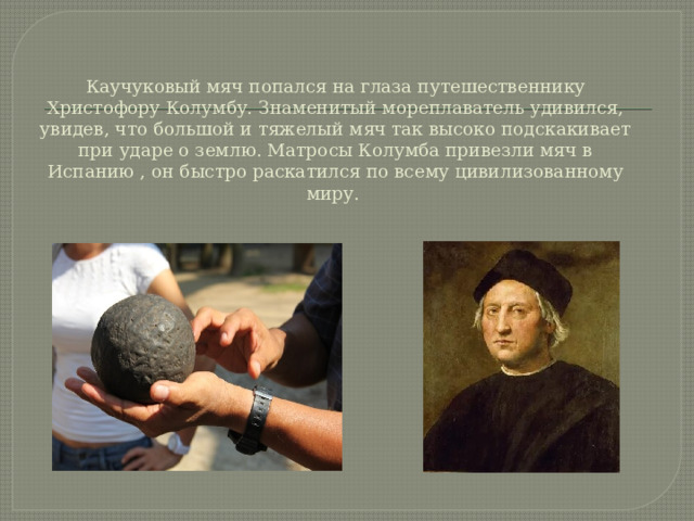 Каучуковый мяч попался на глаза путешественнику Христофору Колумбу. Знаменитый мореплаватель удивился, увидев, что большой и тяжелый мяч так высоко подскакивает при ударе о землю. Матросы Колумба привезли мяч в Испанию , он быстро раскатился по всему цивилизованному миру.  