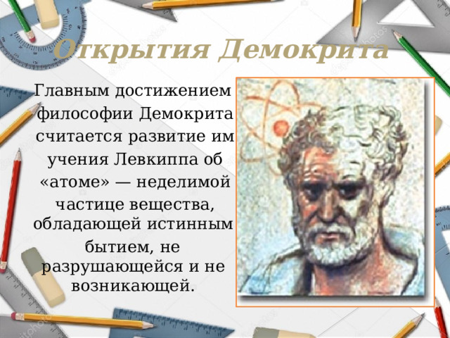 Открытия Демокрита Главным достижением  философии Демокрита  считается развитие им  учения Левкиппа об  «атоме» — неделимой  частице вещества, обладающей истинным бытием, не разрушающейся и не возникающей. 