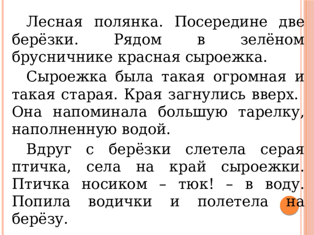  Лесная полянка. Посередине две берёзки. Рядом в зелёном брусничнике красная сыроежка.  Сыроежка была такая огромная и такая старая. Края загнулись вверх. Она напоминала большую тарелку, наполненную водой.  Вдруг с берёзки слетела серая птичка, села на край сыроежки. Птичка носиком – тюк! – в воду. Попила водички и полетела на берёзу. 
