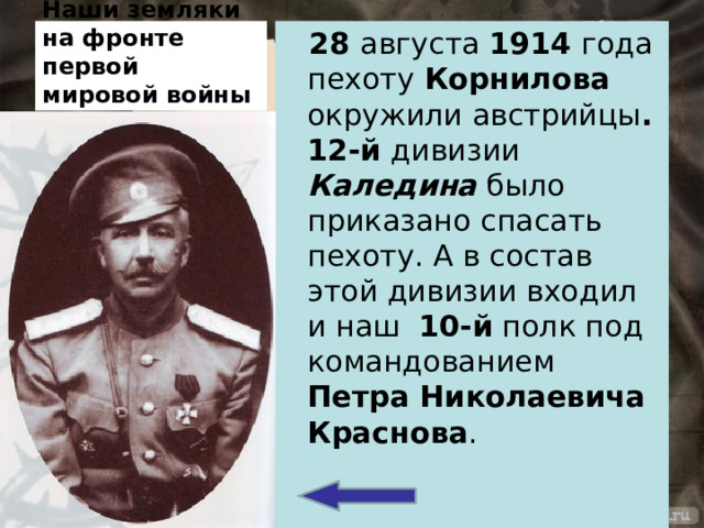 Наши земляки на фронте первой мировой войны 28 августа 1914 года пехоту Корнилова окружили австрийцы . 12-й дивизии Каледина было приказано спасать пехоту. А в состав этой дивизии входил и наш 10-й полк под командованием Петра Николаевича Краснова . 