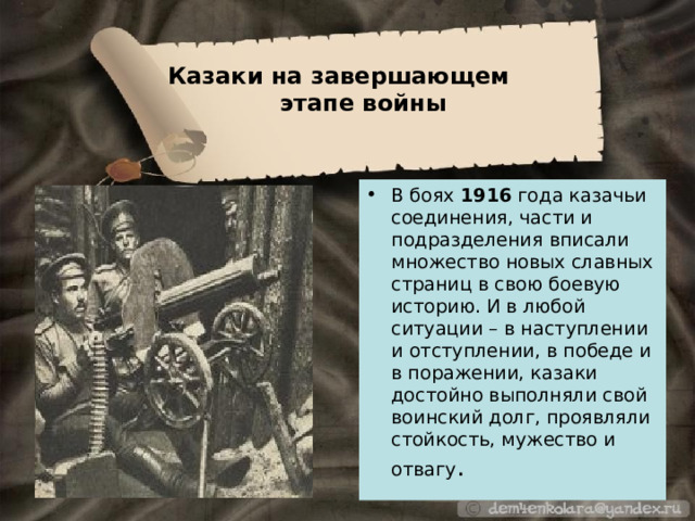 Казаки на завершающем  этапе войны В боях 1916 года казачьи соединения, части и подразделения вписали множество новых славных страниц в свою боевую историю. И в любой ситуации – в наступлении и отступлении, в победе и в поражении, казаки достойно выполняли свой воинский долг, проявляли стойкость, мужество и отвагу . 