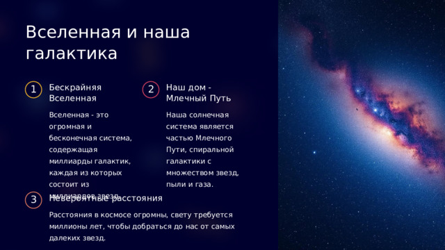 Вселенная и наша галактика Бескрайняя Вселенная Наш дом - Млечный Путь 1 2 Вселенная - это огромная и бесконечная система, содержащая миллиарды галактик, каждая из которых состоит из миллиардов звезд. Наша солнечная система является частью Млечного Пути, спиральной галактики с множеством звезд, пыли и газа. Невероятные расстояния 3 Расстояния в космосе огромны, свету требуется миллионы лет, чтобы добраться до нас от самых далеких звезд.  