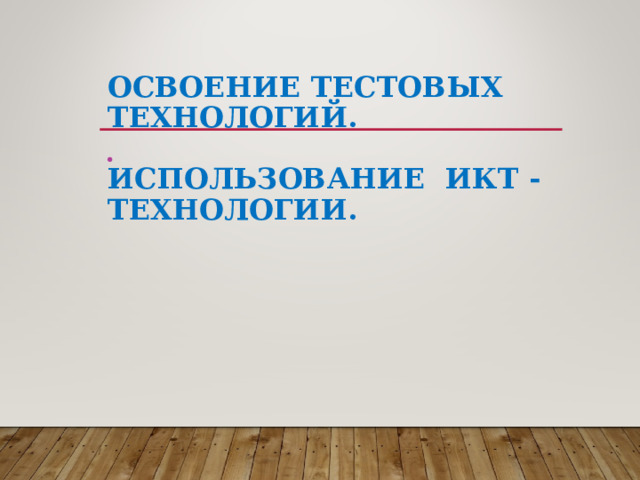 ОСВОЕНИЕ ТЕСТОВЫХ ТЕХНОЛОГИЙ.   ИСПОЛЬЗОВАНИЕ ИКТ - ТЕХНОЛОГИИ.   