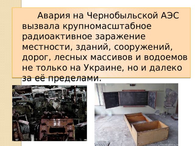  Авария на Чернобыльской АЭС вызвала крупномасштабное радиоактивное заражение местности, зданий, сооружений, дорог, лесных массивов и водоемов не только на Украине, но и далеко за её пределами. 