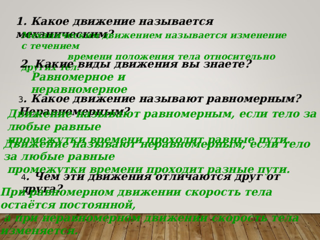 1. Какое движение называется механическим? Механическим движением называется изменение с течением  времени положения тела относительно других тел.  2. Какие виды движения вы знаете? Равномерное и неравномерное 3 . Какое движение называют равномерным? Неравномерным? Движение называют равномерным, если тело за любые равные промежутки времени проходит равные пути. Движение называют неравномерным, если тело за любые равные  промежутки времени проходит разные пути.  4 . Чем эти движения отличаются друг от друга? При равномерном движении скорость тела остаётся постоянной,  а при неравномерном движении скорость тела изменяется. 