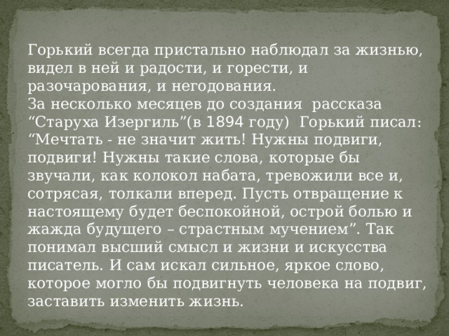Горький всегда пристально наблюдал за жизнью, видел в ней и радости, и горести, и разочарования, и негодования. За несколько месяцев до создания рассказа “Старуха Изергиль”(в 1894 году) Горький писал: “Мечтать - не значит жить! Нужны подвиги, подвиги! Нужны такие слова, которые бы звучали, как колокол набата, тревожили все и, сотрясая, толкали вперед. Пусть отвращение к настоящему будет беспокойной, острой болью и жажда будущего – страстным мучением”. Так понимал высший смысл и жизни и искусства писатель. И сам искал сильное, яркое слово, которое могло бы подвигнуть человека на подвиг, заставить изменить жизнь. 