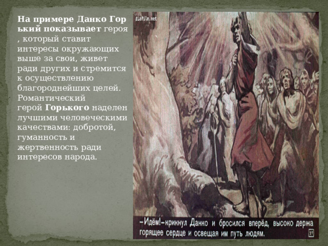 На   примере   Данко   Горький   показывает  героя, который ставит интересы окружающих выше за свои, живет ради других и стремится к осуществлению благороднейших целей. Романтический герой  Горького  наделен лучшими человеческими качествами: добротой, гуманность и жертвенность ради интересов народа. 