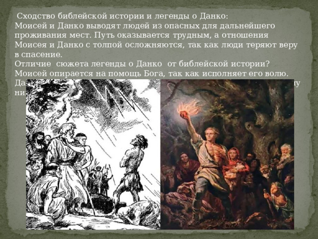  Сходство библейской истории и легенды о Данко: Моисей и Данко выводят людей из опасных для дальнейшего проживания мест. Путь оказывается трудным, а отношения Моисея и Данко с толпой осложняются, так как люди теряют веру в спасение. Отличие сюжета легенды о Данко от библейской истории? Моисей опирается на помощь Бога, так как исполняет его волю. Данко испытывает любовь к людям, сам вызывается спасти их, ему никто не помогает. 