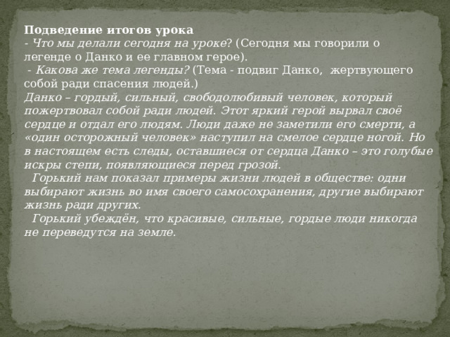 Подведение итогов урока - Что мы делали сегодня на уроке ? (Сегодня мы говорили о легенде о Данко и ее главном герое).  - Какова же тема легенды? (Тема - подвиг Данко, жертвующего собой ради спасения людей.) Данко – гордый, сильный, свободолюбивый человек, который пожертвовал собой ради людей. Этот яркий герой вырвал своё сердце и отдал его людям. Люди даже не заметили его смерти, а «один осторожный человек» наступил на смелое сердце ногой. Но в настоящем есть следы, оставшиеся от сердца Данко – это голубые искры степи, появляющиеся перед грозой.   Горький нам показал примеры жизни людей в обществе: одни выбирают жизнь во имя своего самосохранения, другие выбирают жизнь ради других.  Горький убеждён, что красивые, сильные, гордые люди никогда не переведутся на земле. 