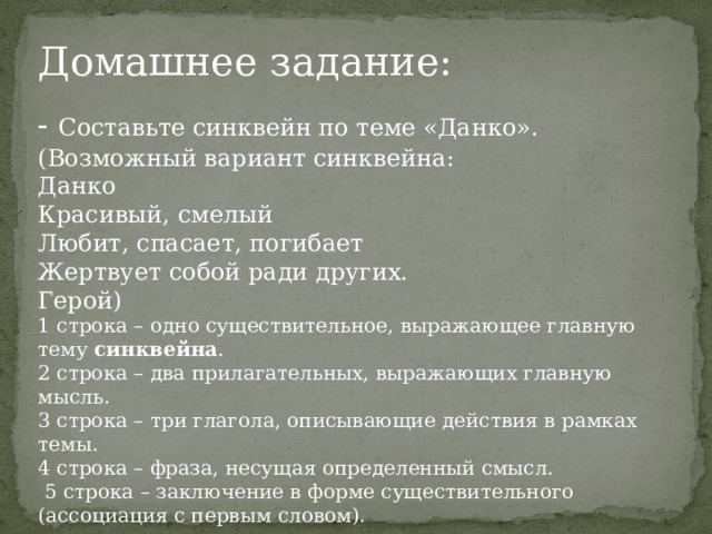 Домашнее задание: - Составьте синквейн по теме «Данко». (Возможный вариант синквейна: Данко Красивый, смелый Любит, спасает, погибает Жертвует собой ради других. Герой) 1 строка – одно существительное, выражающее главную тему  cинквейна . 2 строка – два прилагательных, выражающих главную мысль. 3 строка – три глагола, описывающие действия в рамках темы. 4 строка – фраза, несущая определенный смысл.  5 строка – заключение в форме существительного (ассоциация с первым словом). 