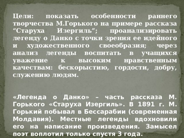 Цели: показать особенности раннего творчества М.Горького на примере рассказа “Старуха Изергиль”; проанализировать легенду о Данко с точки зрения ее идейного и художественного своеобразия; через анализ легенды воспитать в учащихся уважение к высоким нравственным качествам: бескорыстию, гордости, добру, служению людям.   «Легенда о Данко» – часть рассказа М. Горького «Старуха Изергиль». В 1891 г. М. Горький побывал в Бессарабии (современная Молдавия). Местные легенды вдохновили его на написание произведения. Замысел поэт воплотил только спустя 3 года.  